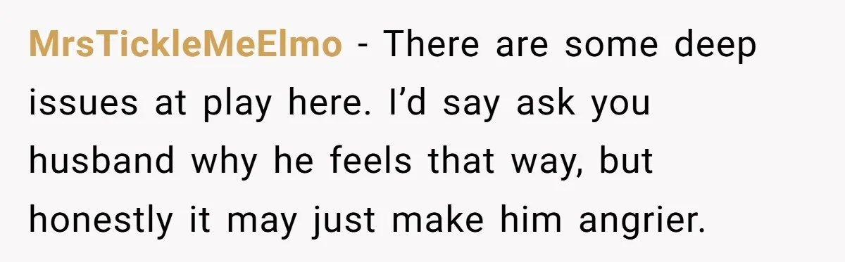 MrsTickleMeElmo − There are some deep issues at play here. I’d say ask you husband why he feels that way, but honestly it may just make him angrier.