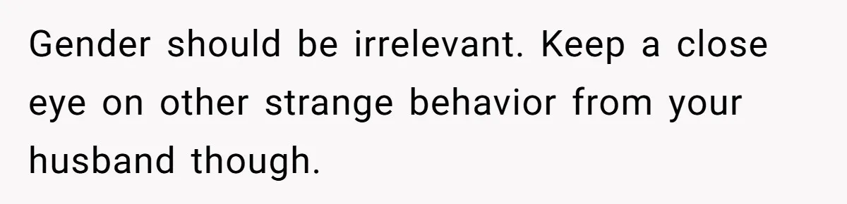Gender should be irrelevant. Keep a close eye on other strange behavior from your husband though.