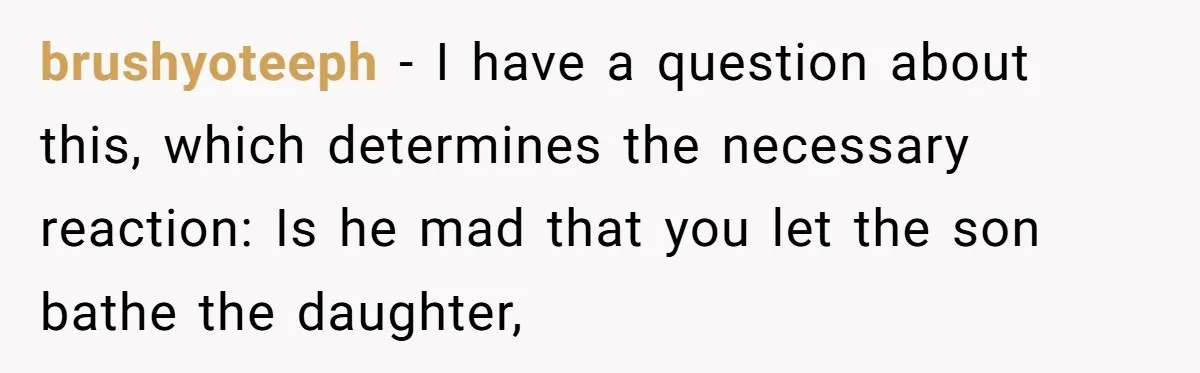 brushyoteeph − I have a question about this, which determines the necessary reaction: Is he mad that you let the son bathe the daughter,