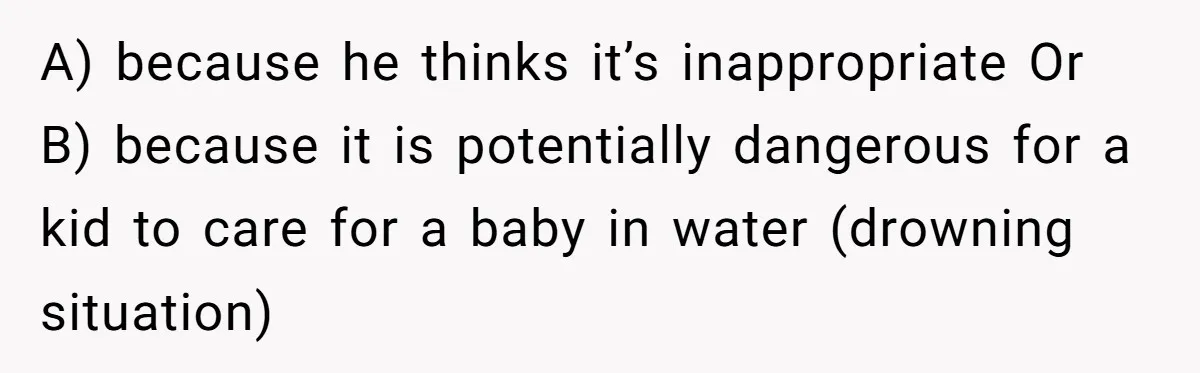 A) because he thinks it’s inappropriate Or B) because it is potentially dangerous for a kid to care for a baby in water (drowning situation)