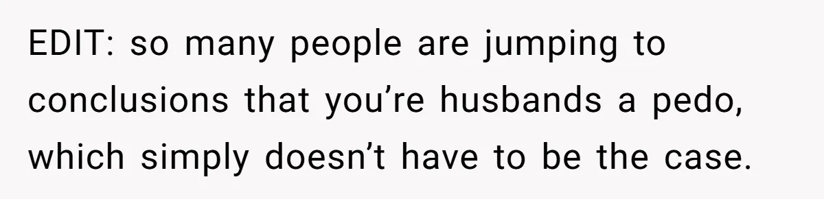 EDIT: so many people are jumping to conclusions that you’re husbands a pedo, which simply doesn’t have to be the case.