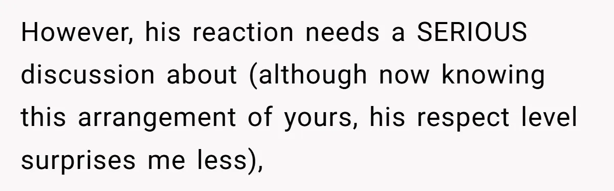 However, his reaction needs a SERIOUS discussion about (although now knowing this arrangement of yours, his respect level surprises me less),