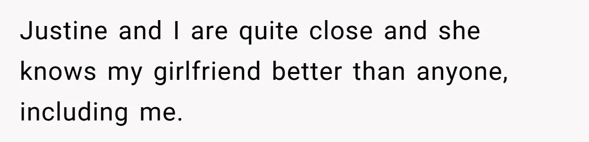 Justine and I are quite close and she knows my girlfriend better than anyone, including me.