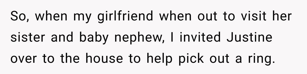 So, when my girlfriend when out to visit her sister and baby nephew, I invited Justine over to the house to help pick out a ring.