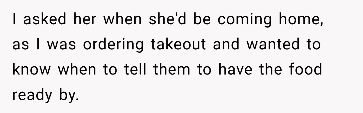 I asked her when she'd be coming home, as I was ordering takeout and wanted to know when to tell them to have the food ready by.