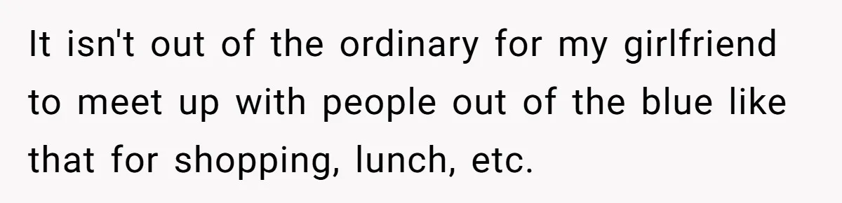 It isn't out of the ordinary for my girlfriend to meet up with people out of the blue like that for shopping, lunch, etc.