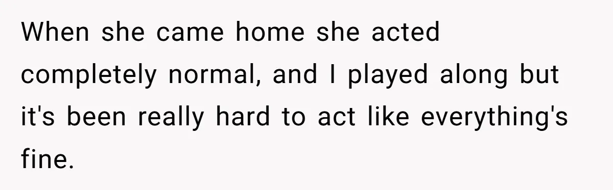 When she came home she acted completely normal, and I played along but it's been really hard to act like everything's fine.