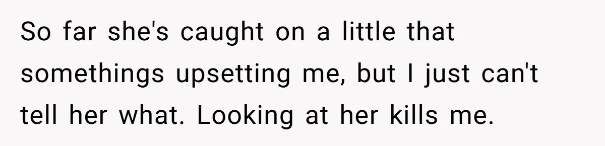 So far she's caught on a little that somethings upsetting me, but I just can't tell her what. Looking at her kills me.