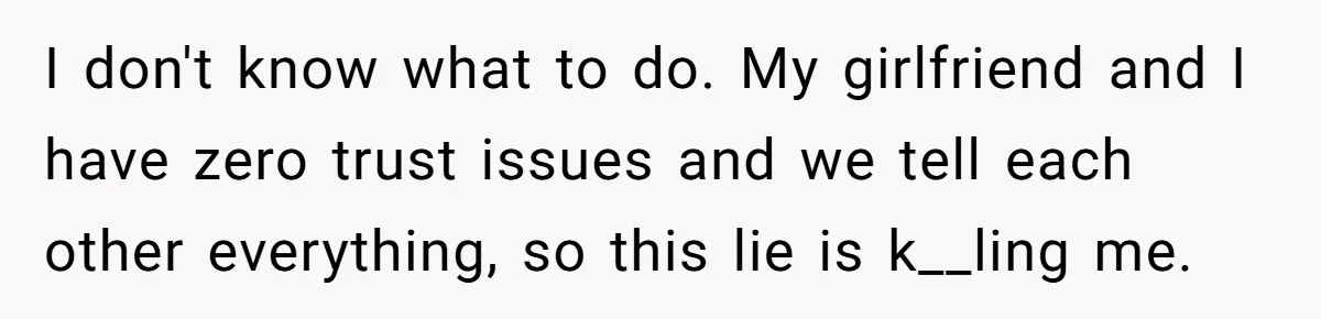 I don't know what to do. My girlfriend and I have zero trust issues and we tell each other everything, so this lie is k__ling me.