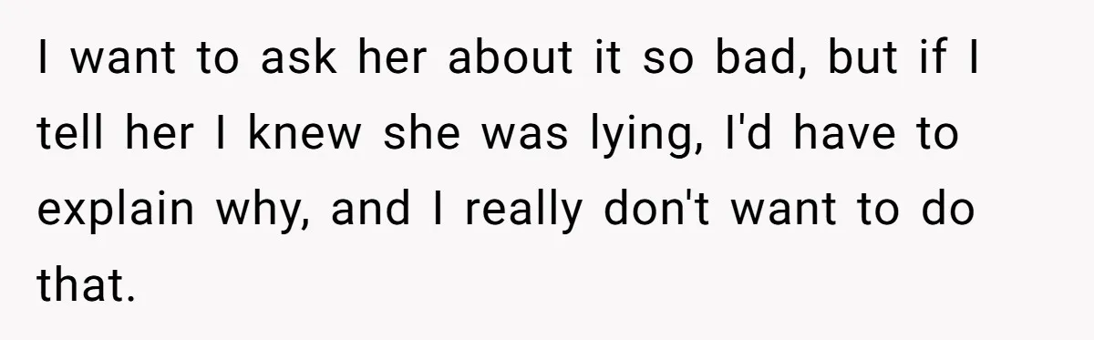 I want to ask her about it so bad, but if I tell her I knew she was lying, I'd have to explain why, and I really don't want to...