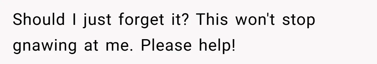Should I just forget it? This won't stop gnawing at me. Please help!