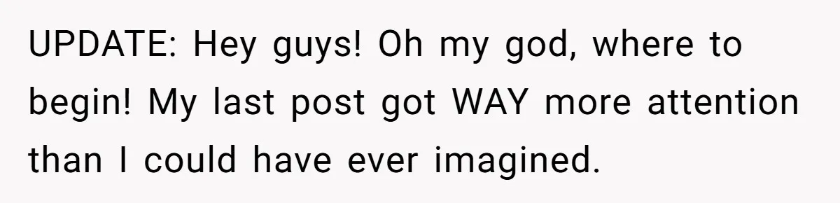 UPDATE: Hey guys! Oh my god, where to begin! My last post got WAY more attention than I could have ever imagined.