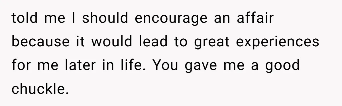 told me I should encourage an affair because it would lead to great experiences for me later in life. You gave me a good chuckle.