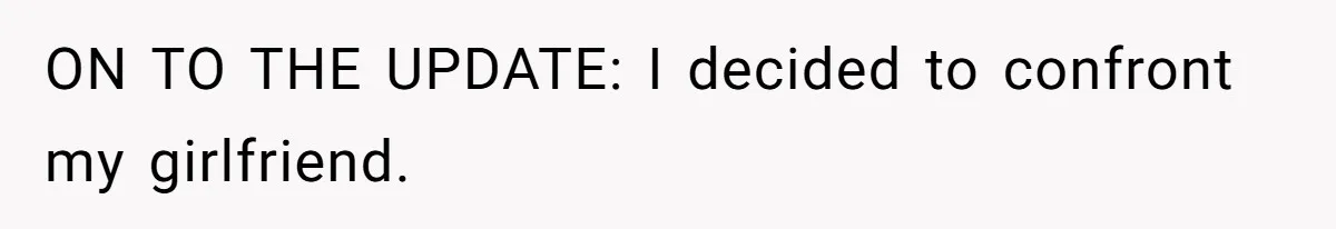 ON TO THE UPDATE: I decided to confront my girlfriend.