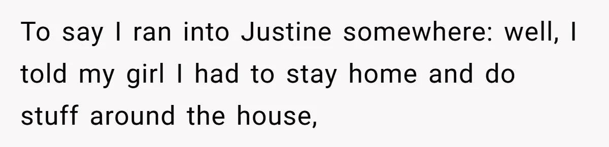 To say I ran into Justine somewhere: well, I told my girl I had to stay home and do stuff around the house,