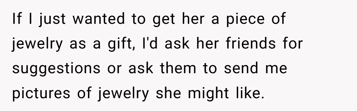 If I just wanted to get her a piece of jewelry as a gift, I'd ask her friends for suggestions or ask them to send me pictures of jewelry she...