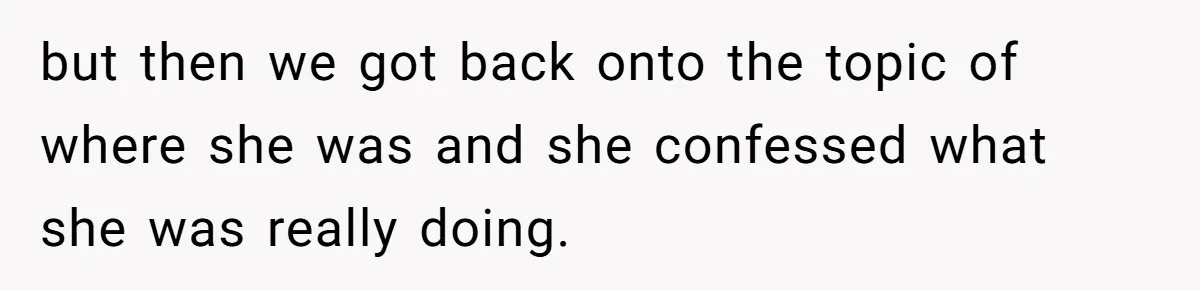 but then we got back onto the topic of where she was and she confessed what she was really doing.