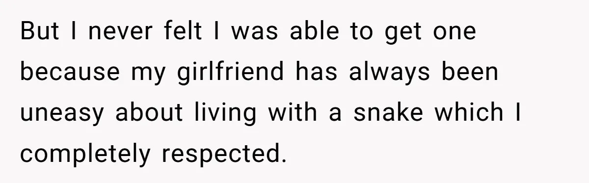 But I never felt I was able to get one because my girlfriend has always been uneasy about living with a snake which I completely respected.