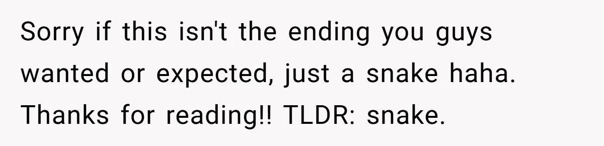 Sorry if this isn't the ending you guys wanted or expected, just a snake haha. Thanks for reading!! TLDR: snake.