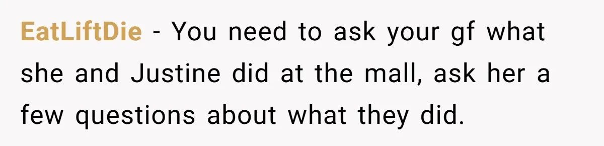 EatLiftDie − You need to ask your gf what she and Justine did at the mall, ask her a few questions about what they did.