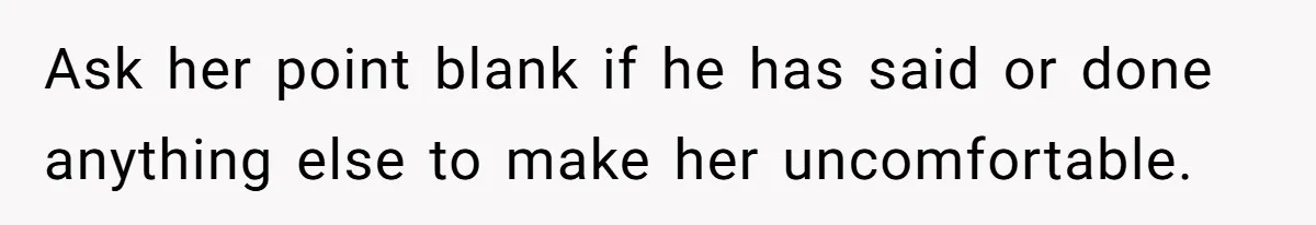 Tension Between Husband And Wife Over Respecting Daughter's Privacy In A Sensitive Situation Ask her point blank if he has said or done anything else to make her uncomfortable.