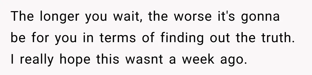 The longer you wait, the worse it's gonna be for you in terms of finding out the truth. I really hope this wasnt a week ago.