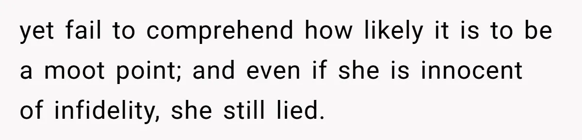 yet fail to comprehend how likely it is to be a moot point; and even if she is innocent of infidelity, she still lied.