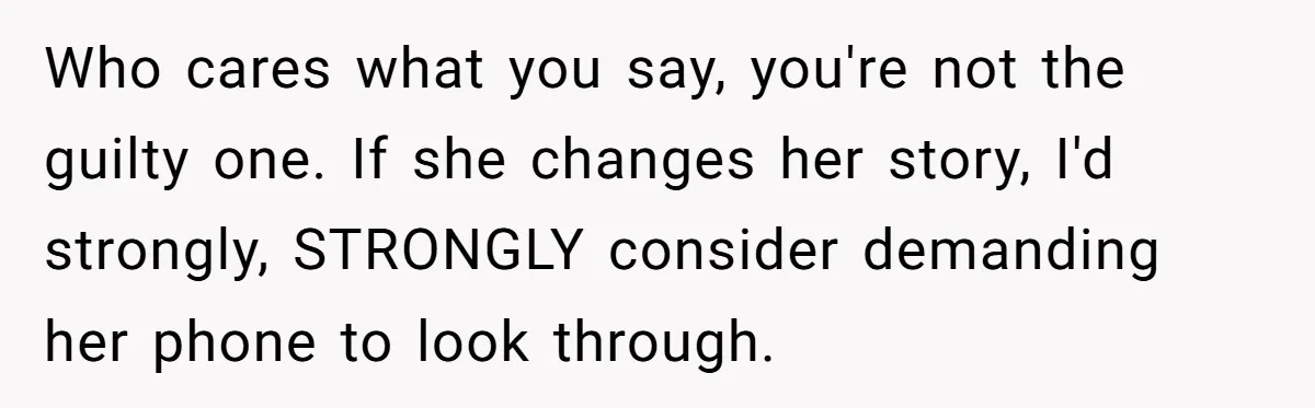 Who cares what you say, you're not the guilty one. If she changes her story, I'd strongly, STRONGLY consider demanding her phone to look through.