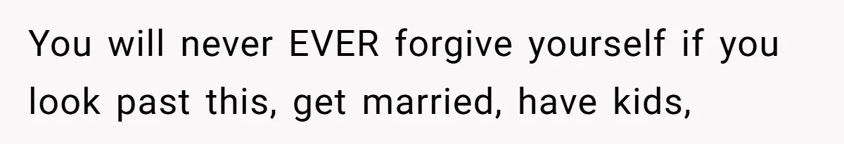 You will never EVER forgive yourself if you look past this, get married, have kids,