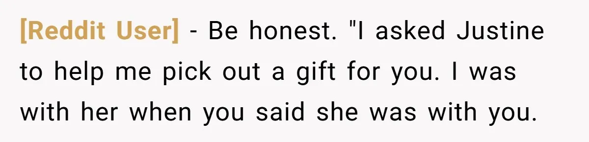 [Reddit User] − Be honest. "I asked Justine to help me pick out a gift for you. I was with her when you said she was with you.