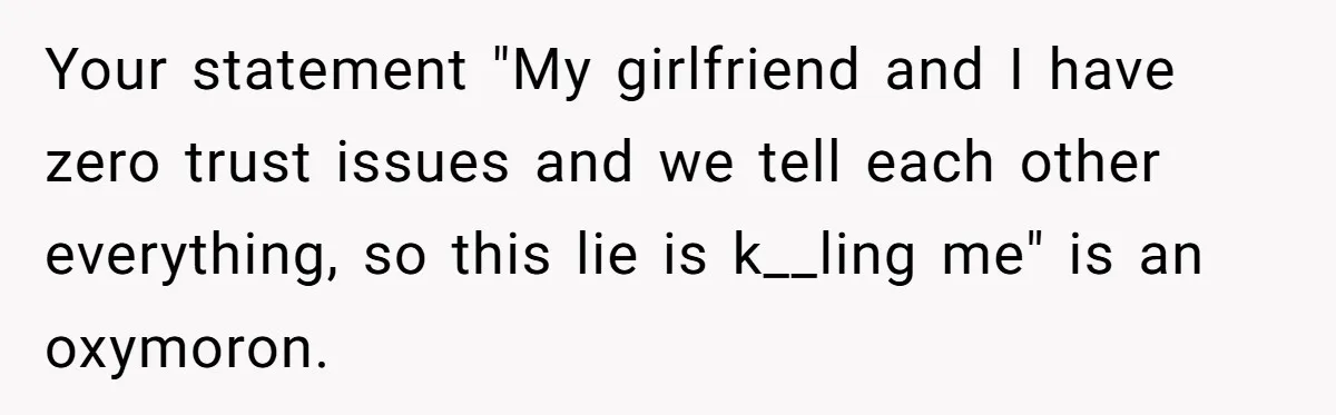 Your statement "My girlfriend and I have zero trust issues and we tell each other everything, so this lie is k__ling me" is an oxymoron.
