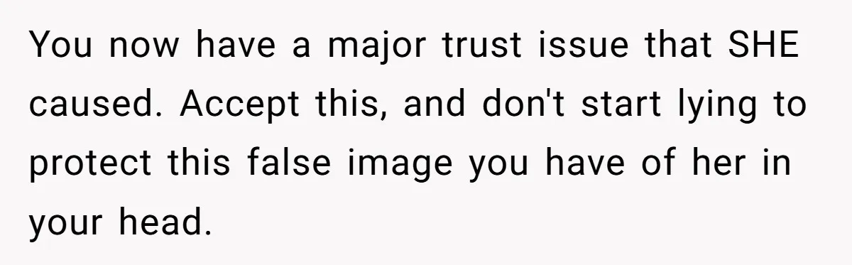 You now have a major trust issue that SHE caused. Accept this, and don't start lying to protect this false image you have of her in your head.