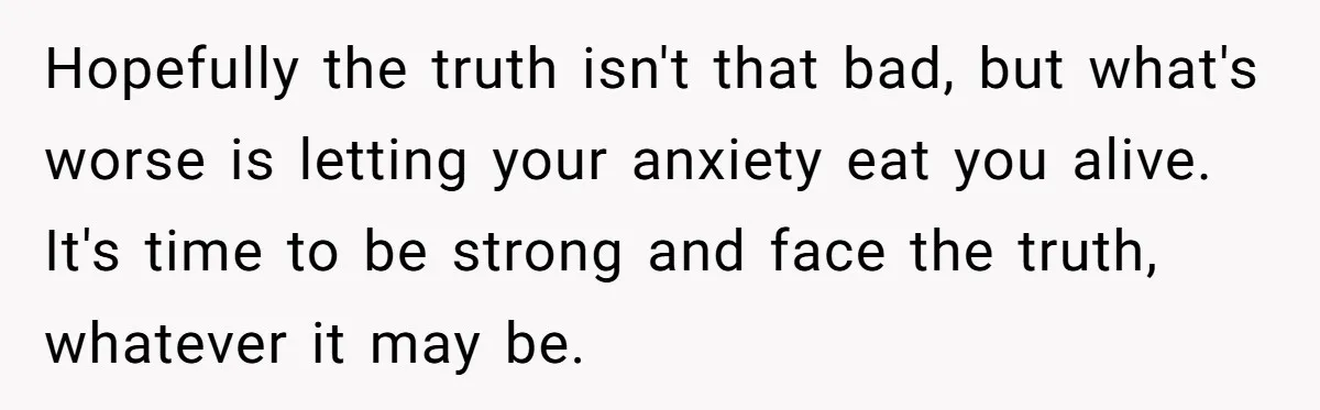 Hopefully the truth isn't that bad, but what's worse is letting your anxiety eat you alive. It's time to be strong and face the truth, whatever it may be.