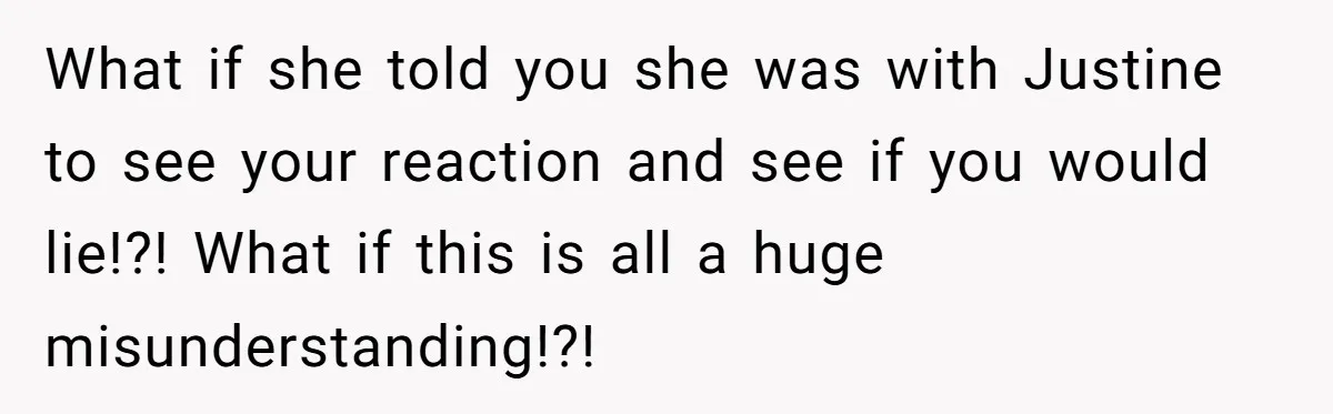 What if she told you she was with Justine to see your reaction and see if you would lie!?! What if this is all a huge misunderstanding!?!