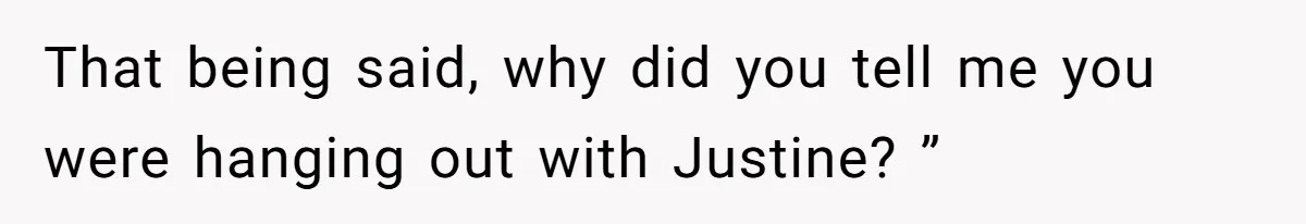 That being said, why did you tell me you were hanging out with Justine? ”