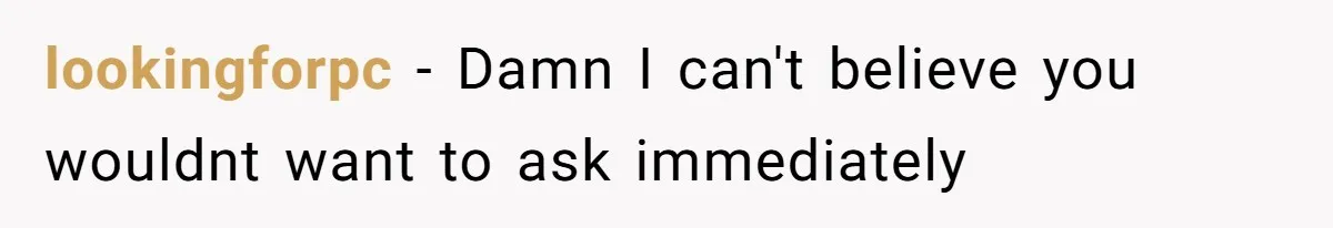 lookingforpc − Damn I can't believe you wouldnt want to ask immediately