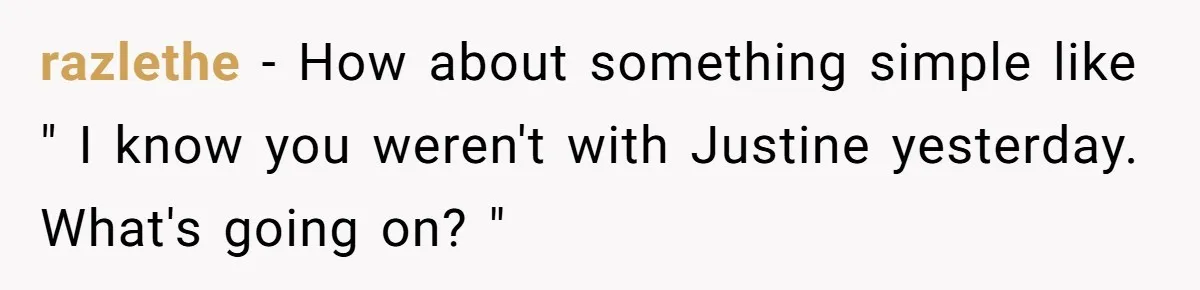 razlethe − How about something simple like " I know you weren't with Justine yesterday. What's going on? "