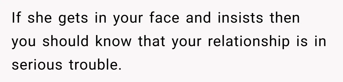If she gets in your face and insists then you should know that your relationship is in serious trouble.