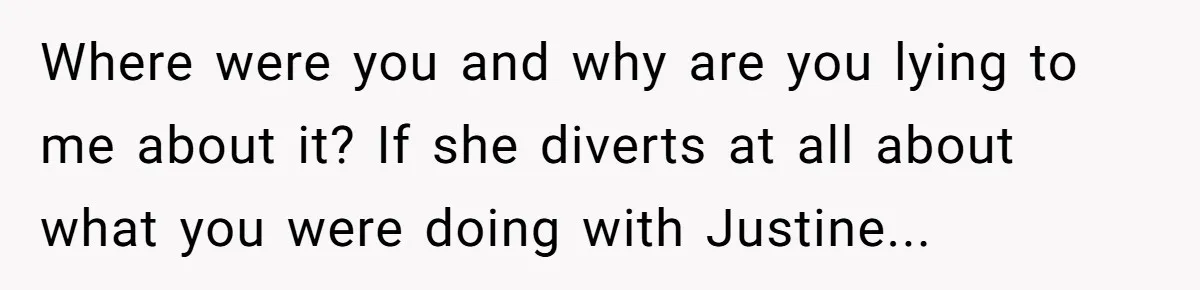 Where were you and why are you lying to me about it? If she diverts at all about what you were doing with Justine...