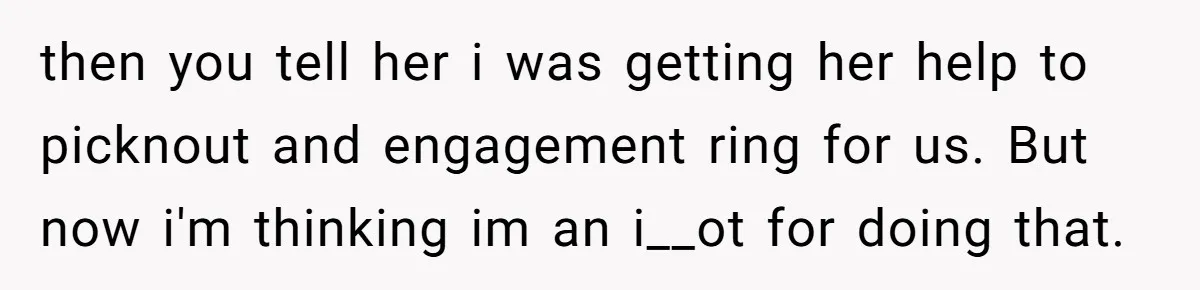 then you tell her i was getting her help to picknout and engagement ring for us. But now i'm thinking im an i__ot for doing that.