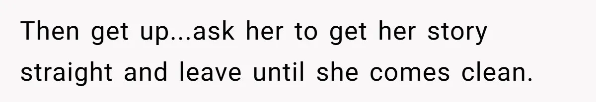 Then get up...ask her to get her story straight and leave until she comes clean.