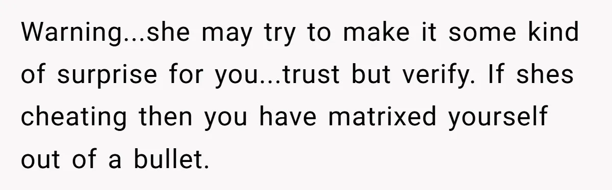 Warning...she may try to make it some kind of surprise for you...trust but verify. If shes cheating then you have matrixed yourself out of a bullet.