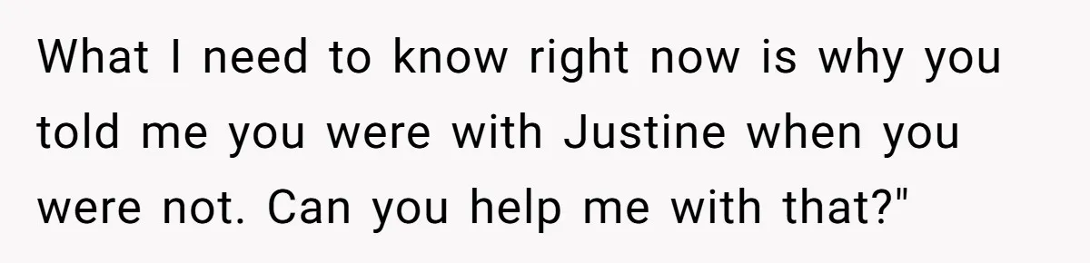 What I need to know right now is why you told me you were with Justine when you were not. Can you help me with that?"