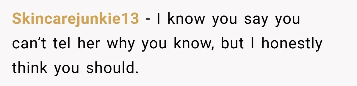 Skincarejunkie13 − I know you say you can’t tel her why you know, but I honestly think you should.
