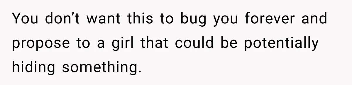 You don’t want this to bug you forever and propose to a girl that could be potentially hiding something.