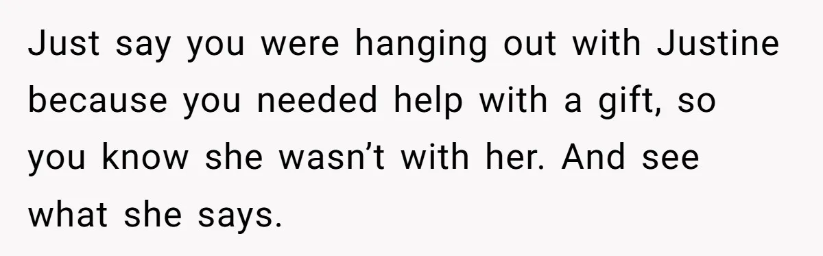 Just say you were hanging out with Justine because you needed help with a gift, so you know she wasn’t with her. And see what she says.