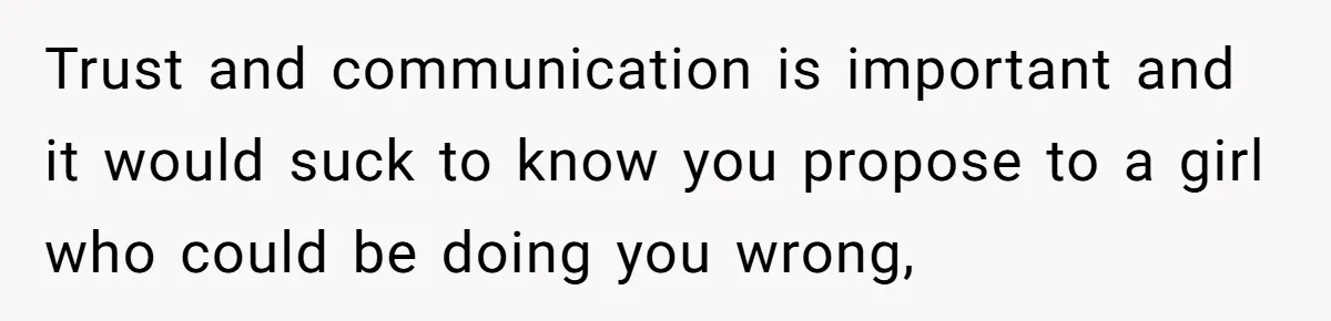 Trust and communication is important and it would suck to know you propose to a girl who could be doing you wrong,