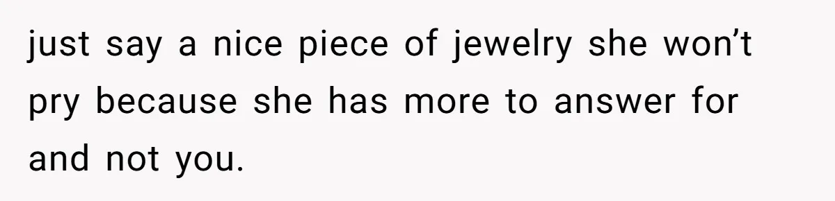 just say a nice piece of jewelry she won’t pry because she has more to answer for and not you.