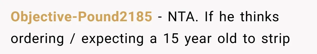 Tension Between Husband And Wife Over Respecting Daughter's Privacy In A Sensitive Situation Objective-Pound2185 − NTA. If he thinks ordering / expecting a 15 year old to strip