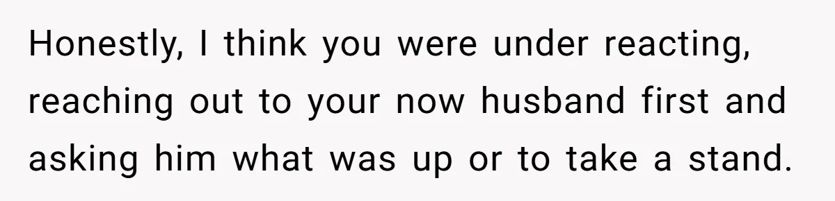 Honestly, I think you were under reacting, reaching out to your now husband first and asking him what was up or to take a stand.